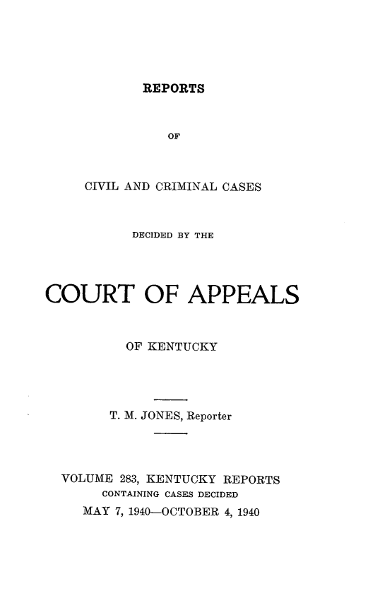 handle is hein.statereports/rccckent0283 and id is 1 raw text is: REPORTS

OF
CIVIL AND CRIMINAL CASES
DECIDED BY THE
COURT OF APPEALS
OF KENTUCKY
T. M. JONES, Reporter
VOLUME 283, KENTUCKY REPORTS
CONTAINING CASES DECIDED
MAY 7, 1940-OCTOBER 4, 1940


