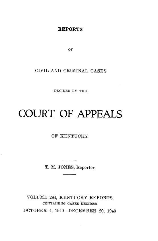 handle is hein.statereports/rccckent0284 and id is 1 raw text is: REPORTS

OF
CIVIL AND CRIMINAL CASES
DECIDED BY THE
COURT OF APPEALS
OF KENTUCKY
T. M. JONES, Reporter
VOLUME 284, KENTUCKY REPORTS
CONTAINING CASES DECIDED
OCTOBER 4, 1940-DECEMBER 20, 1940



