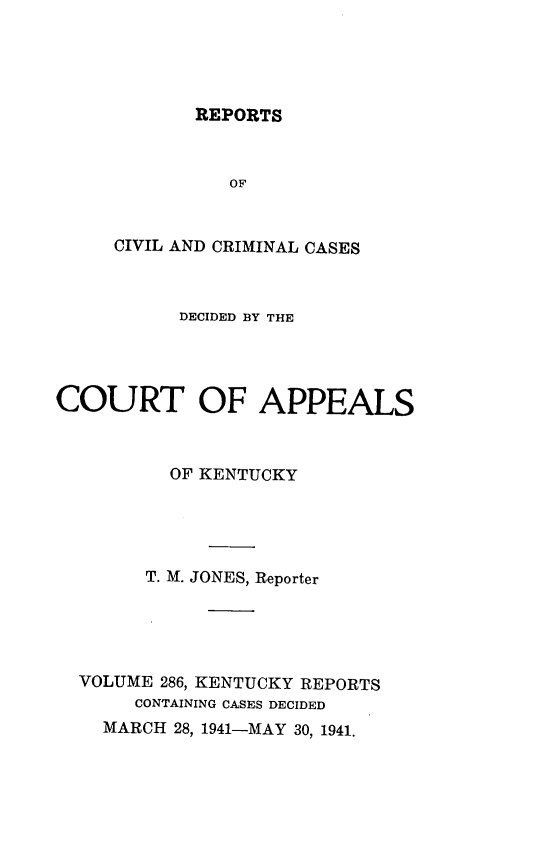 handle is hein.statereports/rccckent0286 and id is 1 raw text is: REPORTS

OF
CIVIL AND CRIMINAL CASES
DECIDED BY THE
COURT OF APPEALS
OF KENTUCKY
T. M. JONES, Reporter
VOLUME 286, KENTUCKY REPORTS
CONTAINING CASES DECIDED
MARCH 28, 1941-MAY 30, 1941.


