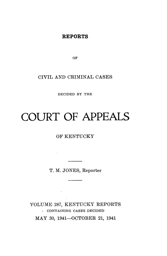 handle is hein.statereports/rccckent0287 and id is 1 raw text is: REPORTS

OF
CIVIL AND CRIMINAL CASES
DECIDED BY THE
COURT OF APPEALS
OF KENTUCKY
T. M. JONES, Reporter
VOLUME 287, KENTUCKY REPORTS
. CONTAINING CASES DECIDED
MAY 30, 1941-OCTOBER 21, 1941


