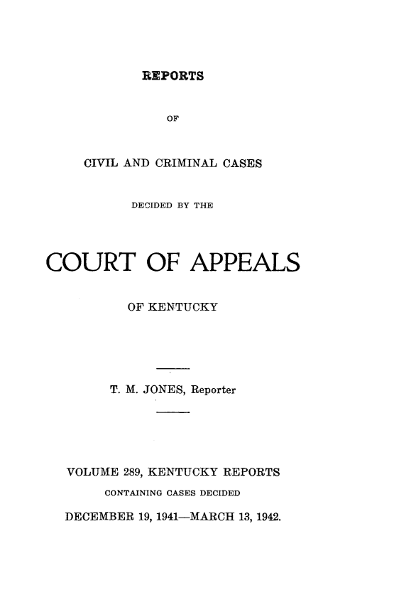 handle is hein.statereports/rccckent0289 and id is 1 raw text is: REPORTS

OF
CIVIL AND CRIMINAL CASES
DECIDED BY THE
COURT OF APPEALS
OF KENTUCKY
T. M. JONES, Reporter
VOLUME 289, KENTUCKY REPORTS
CONTAINING CASES DECIDED
DECEMBER 19, 1941-MARCH 13, 1942.


