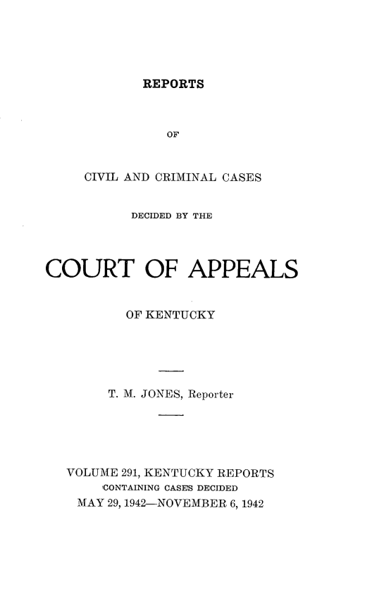handle is hein.statereports/rccckent0291 and id is 1 raw text is: REPORTS

OF
CIVIL AND CRIMINAL CASES
DECIDED BY THE
COURT OF APPEALS
OF KENTUCKY
T. M. JONES, Reporter
VOLUME 291, KENTUCKY REPORTS
1CONTAINING CASES DECIDED
MAY 29, 1942-NOVEMBER 6, 1942


