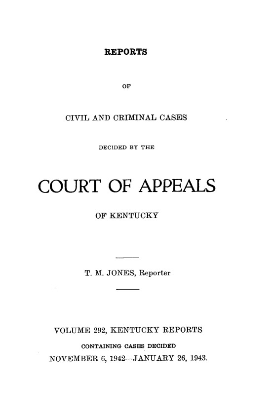 handle is hein.statereports/rccckent0292 and id is 1 raw text is: REPORTS

OF
CIVIL AND CRIMINAL CASES
DECIDED BY THE
COURT OF APPEALS
OF KENTUCKY
T. M. JONES, Reporter
VOLUME 292, KENTUCKY REPORTS
CONTAINING CASES DFDCIDED
NOVEMBER 6, 1942-JANUARY 26, 1943.


