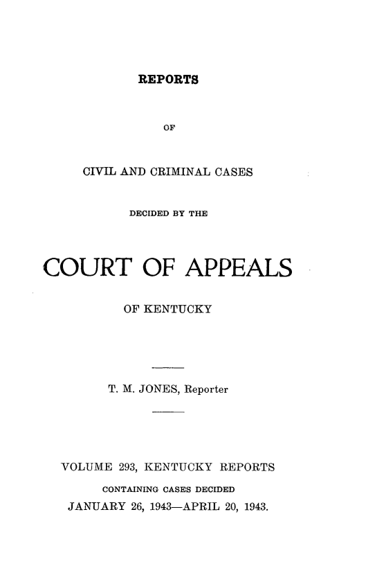 handle is hein.statereports/rccckent0293 and id is 1 raw text is: REPORTS

OF
CIVIL AND CRIMINAL CASES
DECIDED BY THE
COURT OF APPEALS
OF KENTUCKY
T. M. JONES, Reporter
VOLUME 293, KENTUCKY REPORTS
CONTAINING CASES DECIDED
JANUARY 26, 1943-APRIL 20, 1943.


