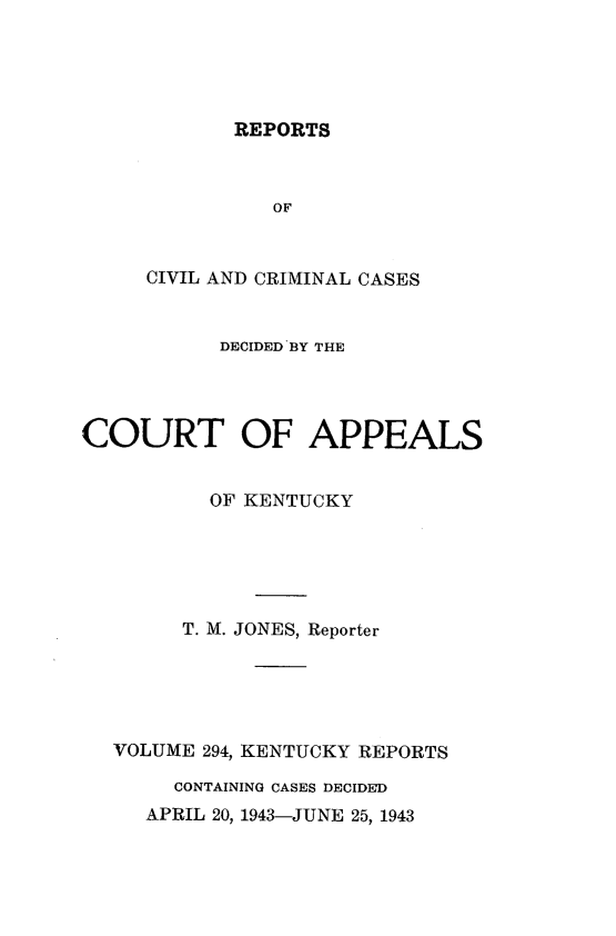 handle is hein.statereports/rccckent0294 and id is 1 raw text is: REPORTS

OF
CIVIL AND CRIMINAL CASES
DECIDED BY THE
COURT OF APPEALS
OF KENTUCKY
T. M. JONES, Reporter
VOLUME 294, KENTUCKY REPORTS
CONTAINING CASES DECIDED
APRIL 20, 1943-JUNE 25, 1943



