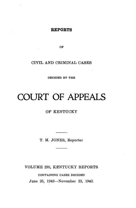 handle is hein.statereports/rccckent0295 and id is 1 raw text is: REPORTS

OF
CIVIL AND CRIMINAL CASES
DECIDED BY THE
COURT OF APPEALS
OF KENTUCKY
T. M. JONES, Reporter
VOLUME 295, KENTUCKY REPORTS
CONTAINING CASES DECIDED
June 25, 1943-November 23, 1943.


