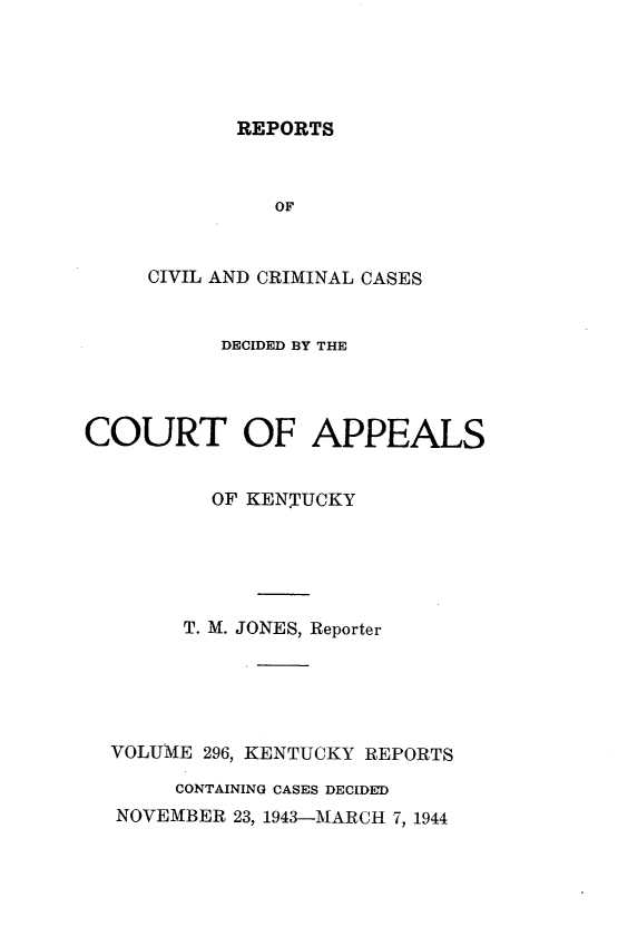 handle is hein.statereports/rccckent0296 and id is 1 raw text is: REPORTS

OF
CIVIL AND CRIMINAL CASES
DECIDED BY THE
COURT OF APPEALS
OF KENTUCKY
T. M. JONES, Reporter
VOLU1\E 296, KENTUCKY REPORTS
CONTAINING CASES DECIDED
NOVEMBER 23, 1943-MARCH 7, 1944


