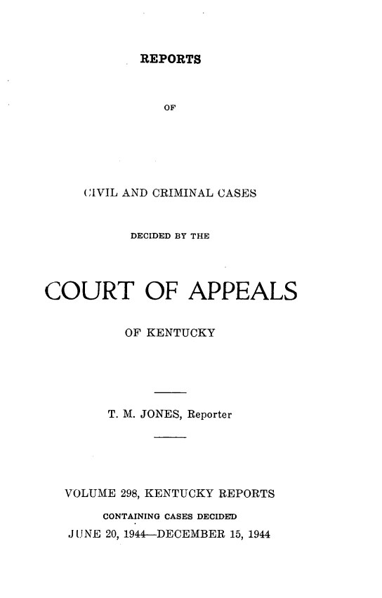 handle is hein.statereports/rccckent0298 and id is 1 raw text is: REPORTS

OF
CIVIL AND CRIMINAL CASES
DECIDED BY THE
COURT OF APPEALS
OF KENTUCKY
T. M. JONES, Reporter
VOLUME 298, KENTUCKY REPORTS
CONTAINING CASES DECIDED
J UNE 20, 1944-DECEMBER 15, 1944


