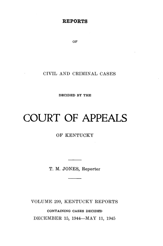 handle is hein.statereports/rccckent0299 and id is 1 raw text is: REPORTS

OF
CIVIL AND CRIMINAL CASES
DECIDED BY THE
COURT OF APPEALS
OF KENTUCKY
T. M. JONES, Reporter
VOLUME 299, KENTUCKY REPORTS
CONTAINING CASES DECIDED
DECEMBER 15, 1944-MAY 11, 1945



