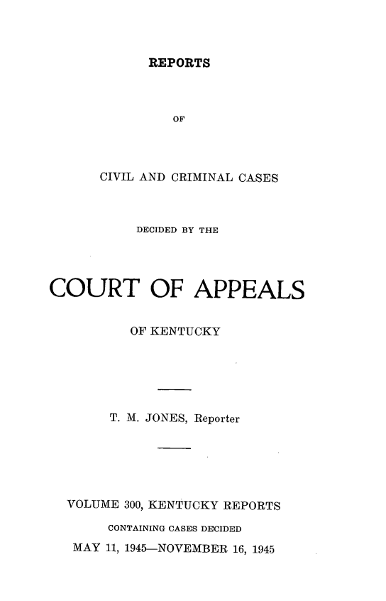 handle is hein.statereports/rccckent0300 and id is 1 raw text is: REPORTS

CIVIL AND CRIMINAL CASES
DECIDED BY THE
COURT OF APPEALS
OF KENTUCKY
T. M. JONES, Reporter
VOLUME 300, KENTUCKY REPORTS
CONTAINING CASES DECIDED

MAY 11, 1945-NOVEMBER 16, 1945


