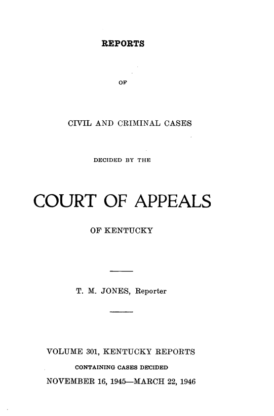 handle is hein.statereports/rccckent0301 and id is 1 raw text is: REPORTS

OF
CIVIL AND CRIMINAL CASES
DECIDED BY THE
COURT OF APPEALS
OF KENTUCKY
T. M. JONES, Reporter
VOLUME 301, KENTUCKY REPORTS
CONTAINING CASES DECIDED
NOVEMBER 16, 1945-MARCH 22, 1946


