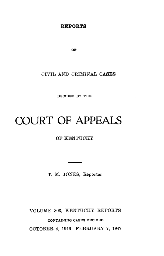 handle is hein.statereports/rccckent0303 and id is 1 raw text is: REPORTS

OF
CIVIL AND CRIMINAL CASES
DECIDED BY THE
COURT OF APPEALS
OF KENTUCKY
T. M. JONES, Reporter
VOLUME 303, KENTUCKY REPORTS
CONTAINING CASES DECIDED
OCTOBER 4, 1946-FEBRUARY 7, 1947


