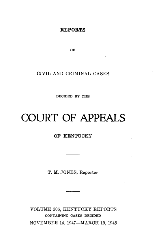 handle is hein.statereports/rccckent0306 and id is 1 raw text is: REPORTS

OF
CIVIL AND CRIMINAL CASES
DECIDED BY THE
COURT OF APPEALS
OF KENTUCKY
T. M. JONES, Reporter
VOLUME 306, KENTUCKY REPORTS
CONTAINING CASES DECIDED
NOVEMBER 14, 1947-MARCH 19, 1948


