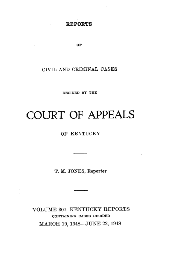 handle is hein.statereports/rccckent0307 and id is 1 raw text is: REPORTS

OF
CIVIL AND CRIMINAL CASES
DECIDED BY THE
COURT OF APPEALS
OF KENTUCKY
T. M. JONES, Reporter
VOLUME 307, KENTUCKY REPORTS
CONTAINING CASES DECIDED
MARCH 19, 1948-JUNE 22, 1948


