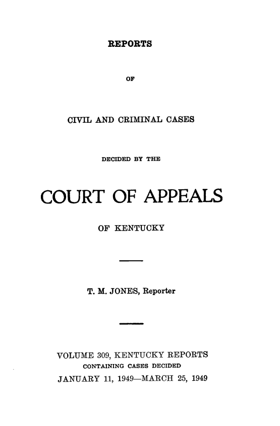 handle is hein.statereports/rccckent0309 and id is 1 raw text is: REPORTS

OF
CIVIL AND CRIMINAL CASES
DECIDED BY THE
COURT OF APPEALS
OF KENTUCKY
T. M. JONES, Reporter
VOLUME 309, KENTUCKY REPORTS
CONTAINING CASES DECIDED
JANUARY 11, 1949-MARCH 25, 1949


