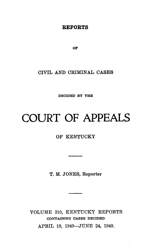 handle is hein.statereports/rccckent0310 and id is 1 raw text is: REPORTS

OF
CIVIL AND CRIMINAL CASES
DECIDED BY THE
COURT OF APPEALS
OF KENTUCKY
T. M. JONES, Reporter
VOLUME 310, KENTUCKY REPORTS
CONTAINING CASES DECIDED
APRIL 19, 1949-JUNE 24, 1949.


