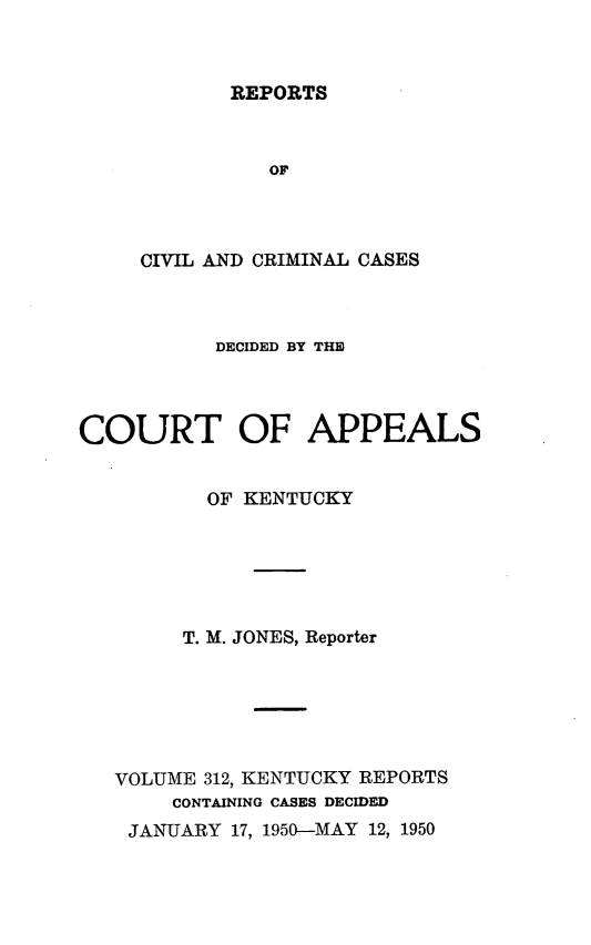 handle is hein.statereports/rccckent0312 and id is 1 raw text is: REPORTS

OF
CIVIL AND CRIMINAL CASES
DECIDED BY THE
COURT OF APPEALS
OF KENTUCKY
T. M. JONES, Reporter
VOLUME 312, KENTUCKY REPORTS
CONTAINING CASES DECIDED
JANUARY 17, 1950-MAY 12, 1950


