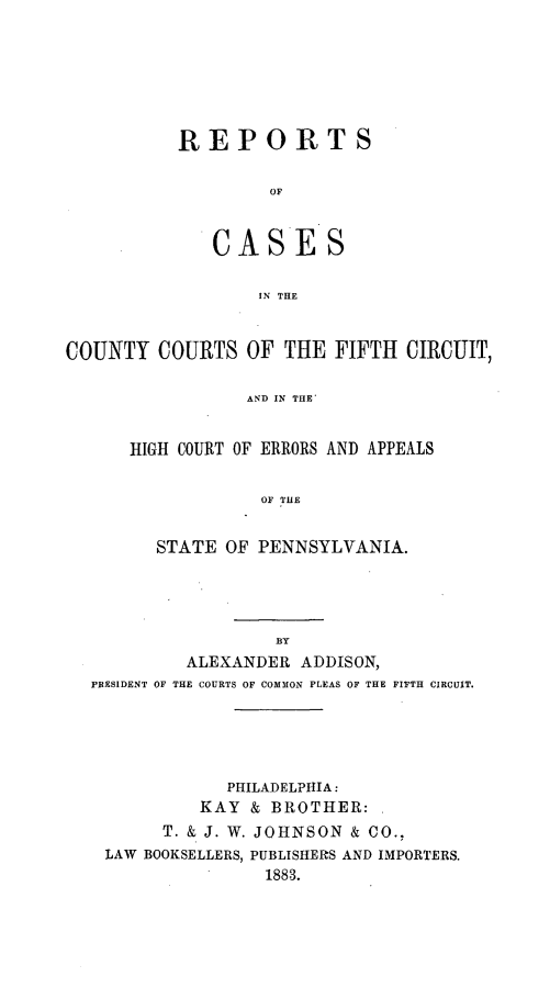 handle is hein.statereports/rccfifte0001 and id is 1 raw text is: ï»¿REPORTS
OF
IN THE

COUNTY COURTS OF THE FIFTH CIRCUIT,
AND IN THE
HIGH COURT OF ERRORS AND APPEALS
OF THE
STATE OF PENNSYLVANIA.
BY
ALEXANDER ADDISON,
PRESIDENT OF THE COURTS OF COMMON PLEAS OF THE FITTH CIRCUIT.

PHILADELPHIA:
KAY & BROTHER:
T. & J. W. JOHNSON & CO.,
LAW BOOKSELLERS, PUBLISHERS AND IMPORTERS.
1883.


