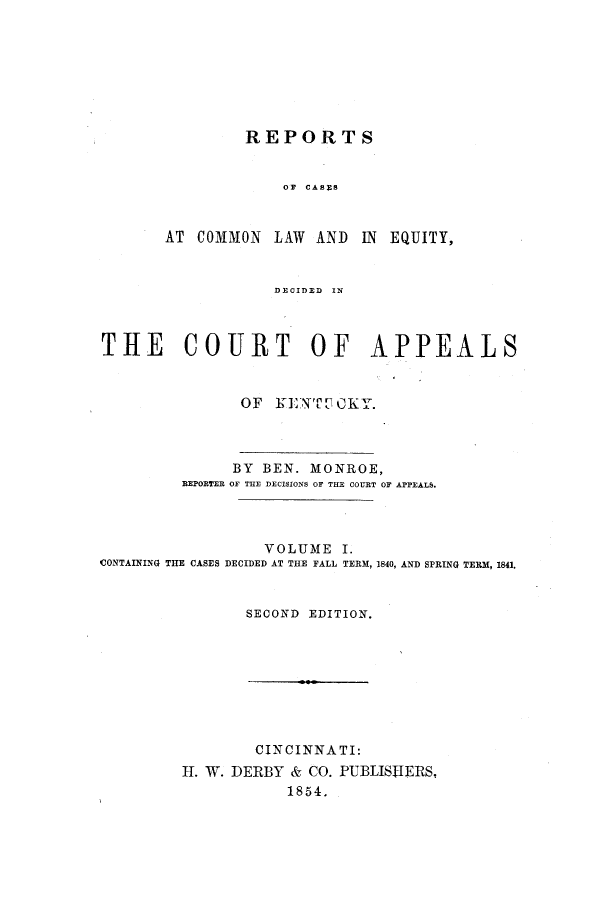 handle is hein.statereports/rcclekent0001 and id is 1 raw text is: REPORTS
OF CASES
AT COMMON LAW AND IN EQUITY,
DECIDED IN

THE COURT OF APPEALS
OF KENTOCKY.

BY BEN. MONROE,
BEPORTER OF THE DECISIONS OF THE COURT OF APPEALS.
VOLUME I.
CONTAINING THE CASES DECIDED AT THE FALL TERM, 1840, AND SPRING TERM, 1841.
SECOND EDITION.

CINCINNATI:
IH. W. DERBY & CO. PUBLISHERS,
1854.


