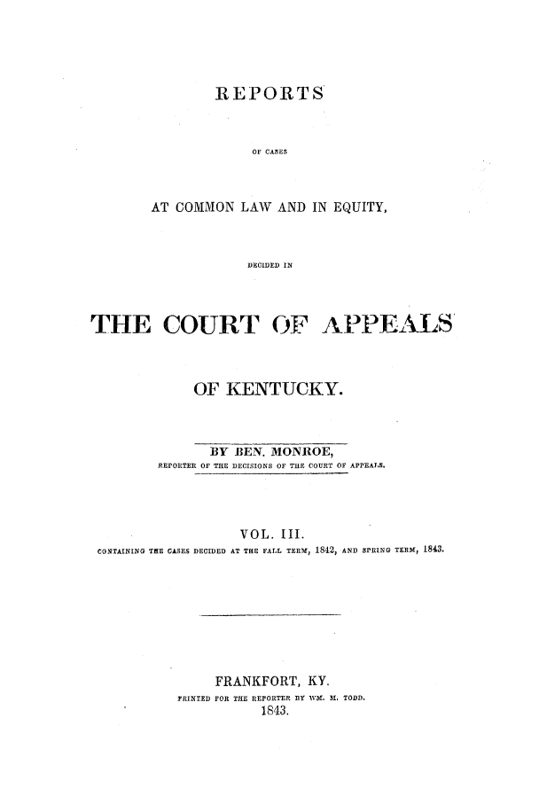 handle is hein.statereports/rcclekent0003 and id is 1 raw text is: REPORTS
OF CASES
AT COMMON LAW AND IN EQUITY,
DECIDED IN

THE COURT OF APPEALS
OF KENTUCKY.

BY BEN. MONROE,
REPORTER OF THE DECISIONS OF THE COURT OF APPEALS.
VOL. III.
CONTAINING TIE CASES DECIDED AT THE FALL TERM, 1842, AND SPRING TEEM, 1843.

FRANKFORT, KY.
PRINTED FOR THE REPORTER BY lVM. 1 ., TODD,
1843.


