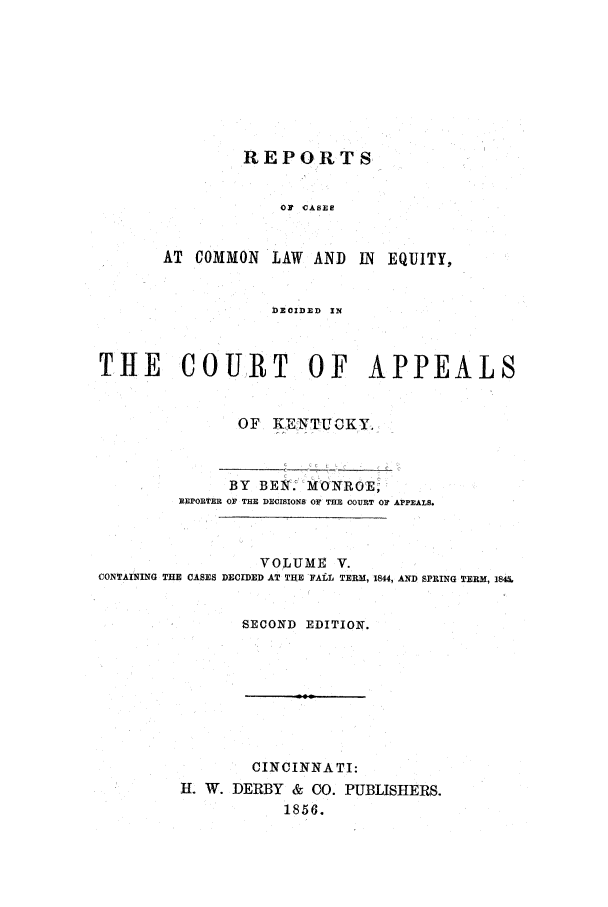 handle is hein.statereports/rcclekent0005 and id is 1 raw text is: REPORTS
OF CASES
AT COMMON LAW AND IN EQUITY,
DEODED ZN

THE COURT OF APPEALS
OF   KIENTUCKY.
BY BEN. I MO'NROE;
REPORTER OF THE DECISIONS OF THE COURT OF APPEALS.
VOLUME V.
CONTAINING THE CASES DECIDED AT THE FALL TERM, 1844, AND SPRING TERM, 145.
SECOND EDITION.

CINCINNATI:
H. W. DERBY & CO. PUBLISHERS.
1856.



