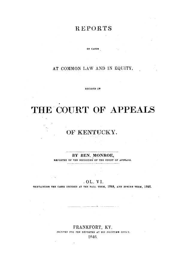 handle is hein.statereports/rcclekent0006 and id is 1 raw text is: REPORTS
OF CASES
AT COMMON LAW AND IN EQUITY,
DECIDED IN

THE'COURT OF APPEALS
OF KENTUCKY.
BY BEN. MONROE,
RRPORTER OF TILE DECISIONS OF THE COURT OF APPEALS.
}OL. VI.
%ONTAINING THE CASES DECIDED AT THE FALL TERM, 1815, AND SPRING TERM, 1846.
FRANKFORT, KY.
RI-PINTED FOR THF REPORTER AT H[9 PRINTIMM OFfIc.,
l46



