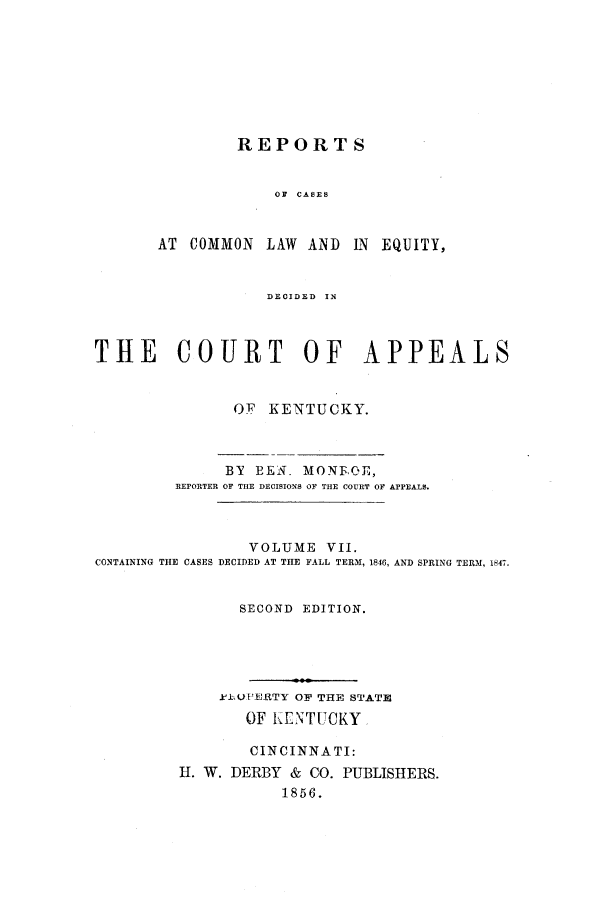 handle is hein.statereports/rcclekent0007 and id is 1 raw text is: REPORTS
OF  CASES

AT COMMON

LAW AND IN EQUITY,

DECIDED  IN

THE COURT OF APPEALS
OF KENTUCKY.
BY EEN. MONF.OE,
REPORTER OF THE DECISIONS OF THE COURT OF APPEALS.
VOLUME VII.
CONTAINING THE CASES DECIDED AT THE FALL TERM, 1846, AND SPRING TERM, 1847.
SECOND EDITION.
. k1UPERTY OF THE STATE
OF t.ENTUCKY
CINCINNATI:
H. W. DERBY & CO. PUBLISHERS.
1856.


