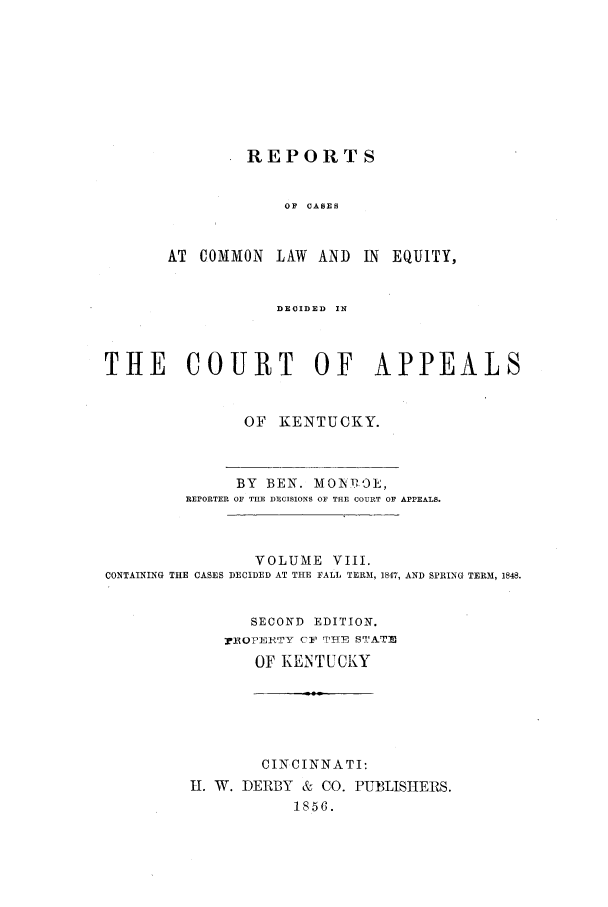 handle is hein.statereports/rcclekent0008 and id is 1 raw text is: REPORTS
OF  CASES
AT COMMON LAW AND IN EQUITY,

DEOIDED  IN
THE COURT OF APPEALS
OF KENTUCKY.

BY BEN. MOI tW,
REPORTER OF THE DECISIONS OF THE COUIRT OF APPEALS.

CONTAINING THE

VOLUME VIII.
CASES DECIDED AT THE FALL TERM, 1847,

AND SPRING TERM, 1848.

SECOND EDITION.
:rROPEETY CF THE STATE
OF KENTUCKY
CINCINNATI:
II. W. DERBY & CO. PUBLISHERS.
1856.


