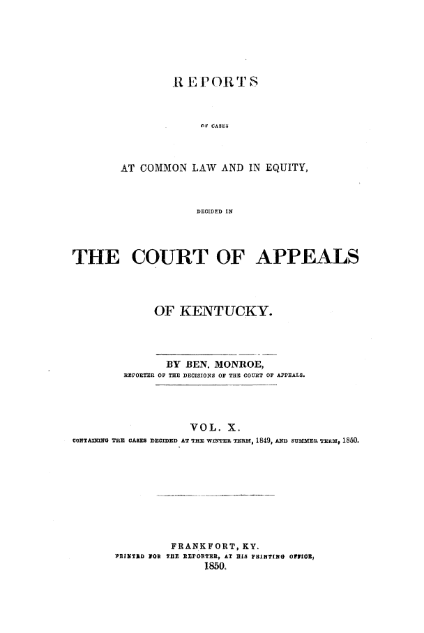 handle is hein.statereports/rcclekent0010 and id is 1 raw text is: It E PORT S
nF CASE4,
AT COMMON LAW AND IN EQUITY,
DECIDED IN

THE COURT OF APPEALS
OF KENTUCKY.
BY BEN. MONROE,
REPORER OF THE DECISIONS OF THE COURT OF APPEALS.
VOL. X.
CONTAI ING TnE CASES DECIDED AT THE WINTER TERM, 1849, AD SUMMER TERM, 1850.

FRANKFORT, KY.
PRINTAD YOR THE REPORTER, AT RLS FRINTING OFlIOB,
1850.


