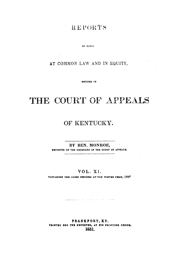 handle is hein.statereports/rcclekent0011 and id is 1 raw text is: [t E P ( R TS
AT COMMON LAW AND tN EQUITY,
DECIDED IN
THE COURT OF APPEALS

OF KENTUCKY.

BY BEN. MONROE,
REPORTER OF THE DEC[SOS OF THE COURT OF APPEASL
VOL. XI.
OXTAIDNIW  THE CA63CE D3NCD=D AT TiE WINTER T., i856
FRANKFORT, KY.
VINTRD   O'U TWI REPORTER, AT VIN FRISTINf* OpVIO,


