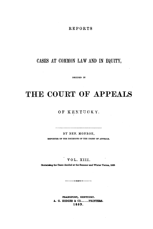 handle is hein.statereports/rcclekent0013 and id is 1 raw text is: REPORTS

CASES AT COMMON LAW AND IN EQUITY,
DECIDED IN
THE COURT OF APPEALS

OF KENTUCKY.

BY BEN. MONROE,
REPORTER OF THE DECISIONS OF THE COURT OF APPEALS.
VOL. XIII.
Oontail kg the Oases decided at the Summer and Winter Terms, 18,m
FRANKFORT, KENTUCKY.
A. G. HODGES & CO ...... FRINTERB.
1863.


