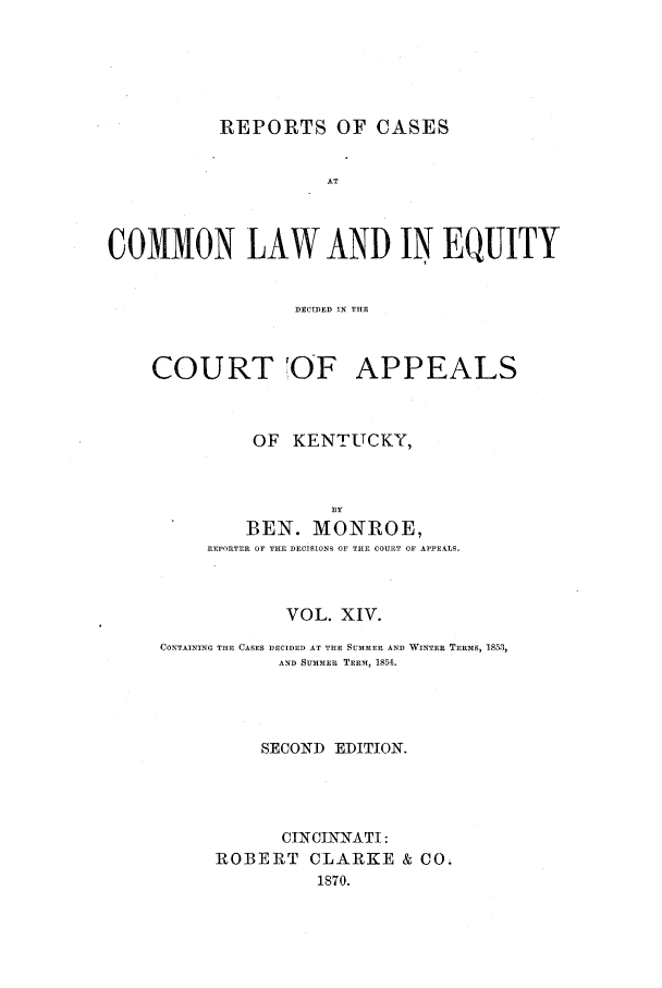 handle is hein.statereports/rcclekent0014 and id is 1 raw text is: REPORTS OF CASES

AT
COMMON LAW AND IN EQUITY
DECIDED IN THE

COURT OF

APPEALS

OF KENTUCKY,
B3Y
BEN. MONROE,
REPORTER OF THE DECISIONS OF THF COURT OF APPEALS.

VOL. XIV.
CONTAINING THE CASES DECIDED AT THE SUMMER AND WINTER TERMS, 1853,
AND SUMM.ER TERAM, 1851.
SECOND EDITION.
CINCINNATI:
ROBERT CLARKE & CO.
1870.


