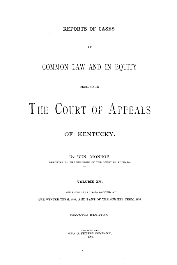 handle is hein.statereports/rcclekent0015 and id is 1 raw text is: REPORTS OF CASES
AT
COMMON LAW AND IN EOUITY
DECIDED IN

THE COURT OF: APPEALS
OF KENTUCKY.
By BEN. MONROE,
REPORTER OF 'TlBE PEC[STONS OF THE COURT OF APPEALS.
VOLUME XV.
CONTAINING THE CASES DECIDED AT
THE WINTER TERM, 1854, AND PART OF THE SUMMER TERM, 18,)5.
SECOND EDITIION
LOUISVILLE:
GEO. G. FETTER COMPANY,
1904.


