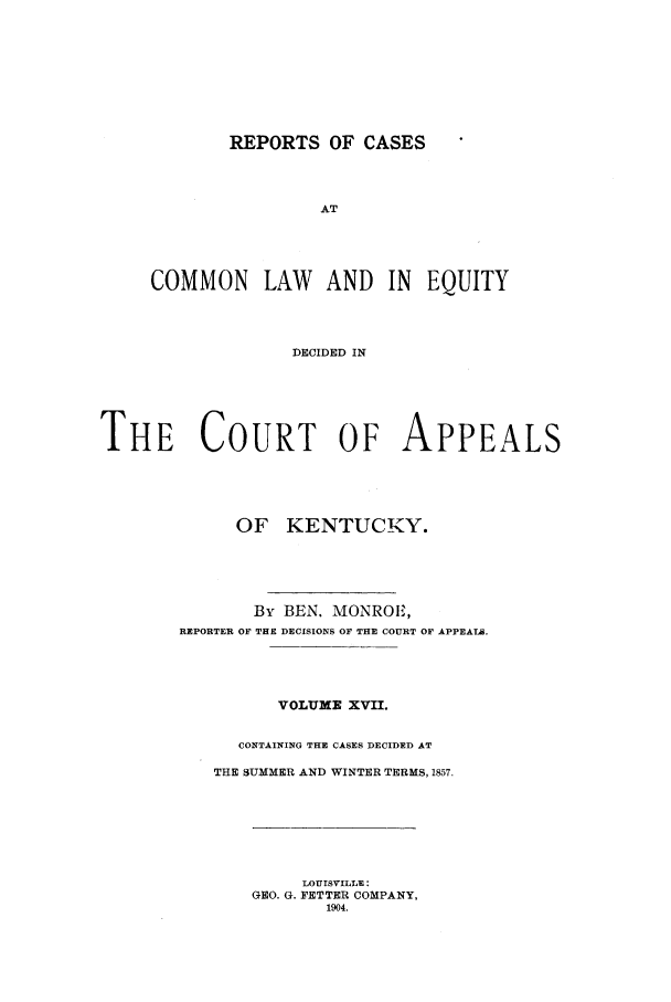 handle is hein.statereports/rcclekent0017 and id is 1 raw text is: REPORTS OF CASES
AT
COMMON LAW AND IN EQUITY
DECIDED IN

THE COURT OF APPEALS
OF KENTUCKY.
By BEN. MONROE,
REPORTER OF THE DECISIONS OF THE COURT OF APPEATL.
VOLUME XVII.
CONTAINING THE CASES DECIDED AT
THE SUMMER AND WINTER TERMS, 1857.

LOUISVILLE:
GEO. G. FETTER COMPANY,
1904.


