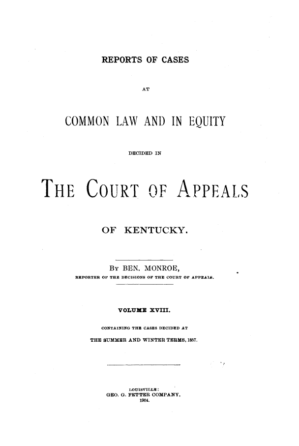 handle is hein.statereports/rcclekent0018 and id is 1 raw text is: REPORTS OF CASES
AT
COMMON LAW AND IN EQUITY
DECIDED IN

THE COURT OF APPEALS
OF KENTUCKY.
By BEN. MONROE,
REPORTER OF THE DECISIONS OF THE COURT OF APPEAIAf
VOLUXE XVIII.
CONTAINING THE CASES DECIDED AT
THE SUMMER AND WINTER TERMS, 1857.

LOUISVILLE:
GEO. G. FETTER COMPANY,
1904.


