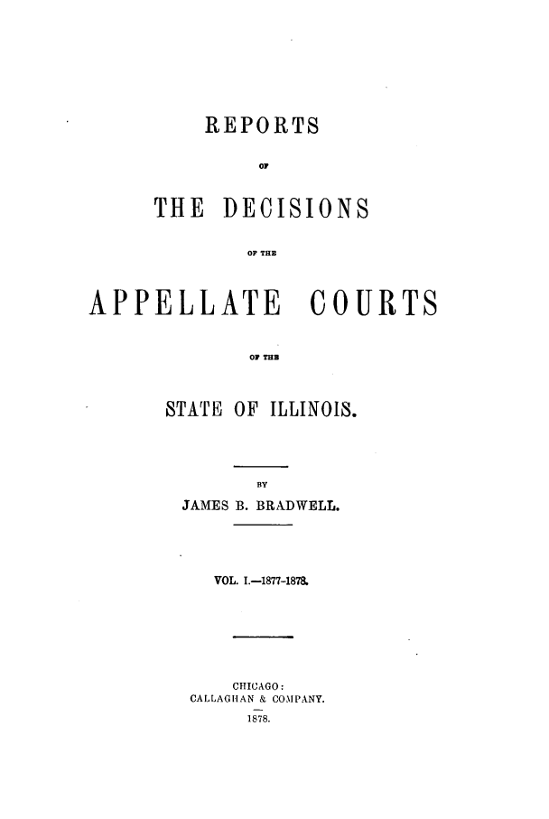 handle is hein.statereports/rcdappcill0001 and id is 1 raw text is: REPORTS
OF
THE DECISIONS
OF THE

APPELLATE           COURTS
OF THB
STATE OF ILLINOIS.

JAMES B. BRADWELL.
VOL. I.-1877-1878.
CHICAGO:
CALLAGIIAN & COMPANY.
1878.


