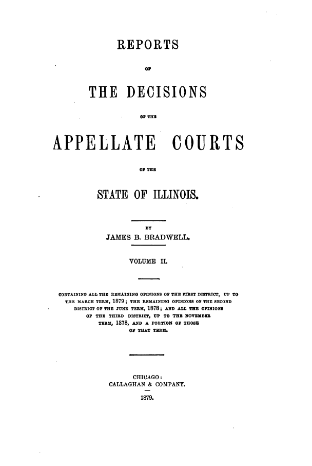 handle is hein.statereports/rcdappcill0002 and id is 1 raw text is: REPORTS
of
THE DECISIONS
Oi THE

APPELLATE            COURTS
OP THE
STATE OF ILLINOIS.

JAMES B. BRADWELL.
VOLUME    II.
CONTAINING ALL THE REMAINING OPINIONS OF THE FIST DISTRICT, UP TO
THE MARCH TERM, 1879; THE REMAINING OPINIONS OF THE SECOND
DISTRICT OF THE JUNE TERM, 1878; AND ALL THE OPINIONS
OF THE THIRD DISTRICT, UP TO THE NOVEMBwE
TERM, 1878, AND A PORTION OF THOSE
OF THAT TERM.
CHICAGO:
CALLAGHAN & COMPANY.
1879.


