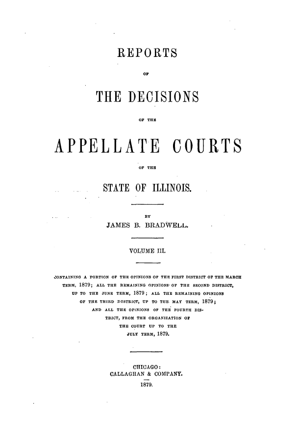 handle is hein.statereports/rcdappcill0003 and id is 1 raw text is: REPORTS
OF
THE DECISIONS
OF THE

APPELLATE COURTS
OF THE
STATE OF ILLINOIS.

JAMES B. BRADWELL.
VOLUME IlI.
ZONTAININO A PORTION OF THE OPINIONS OF THE FIRST DISTRICT OF THE MARCH
TERM, 1879; ALL THE REMAINING OPINIONS, OF THE SECOND DISTRICT,
UP TO THE JUNE TERM, 1879; ALL THE REMAINING OPINIONS
OF THE THIRD DISTRICT, UP TO THE. MAY TERM, 1879;
AND ALL THE OPINIONS OF THE FOURTH DIS-
TRICT, FROM THE ORGANIZATION OF
THE COURT UP TO THE
JULY TERM, 1879.
CHICAGO:
CALLAGHAN & COMPANY.
1879.


