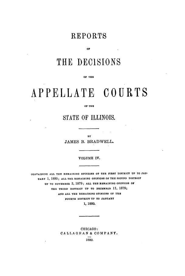 handle is hein.statereports/rcdappcill0004 and id is 1 raw text is: REPORTS
OF
THE DECISIONS
OF THE

APPELLATE               COURTS
OF THE
STATE OF ILLINOIS.

JAMES B. BRADWELL.

VOLUME IV.

CONTAINING ALL THE REMAINING OPINIONS OF THE FIRST DISTRICT UP TO JAN-
UARY 1, 1880; ALL THE REMAINING OPINIONS OF THE SECOND DISTRICr
UP TO NOVEMBER 3, 1879; ALL THE REMAINING OPINIONS O
THE THIRD DISTRICT UP TO DECEMBER 11, 1879;
AND ALL THE REMAINING OPINIONS OF THE
FOURTH DISTRICT UP TO JANUARY
1, 1880.

CHICAGO:
CA LLA GHAN & CO MPANY.


