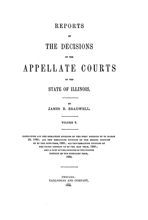 handle is hein.statereports/rcdappcill0005 and id is 1 raw text is: REPORTS
OF
THE DECISIONS
OF TUB

APPELLATE COURTS
OF THE
STATE OF ILLINOIS.

JAMES B. BRADWELL.

VOLUME V.

CONTAINING ALL THE REMAINING OPINIONS OP THE FIRST DISTRICT UP TO MARCH
29, 1880; ALL THE REMAINING OPINIONS OF THE SECOND DISTRICT
UP TO THE JUNE TERM, 1880; ALL THE REMAINING OPINIONS OF
THE THIRD DISTRICT UP TO THE MAY TERM, 1880
AND A PART OF THE OPINIONS OF THE FOURTH
DISTRICT OF THE FEBRUARY TERM,
1880.

CHICAGO:
CALLAGUAN AND COMPANY,
1880.


