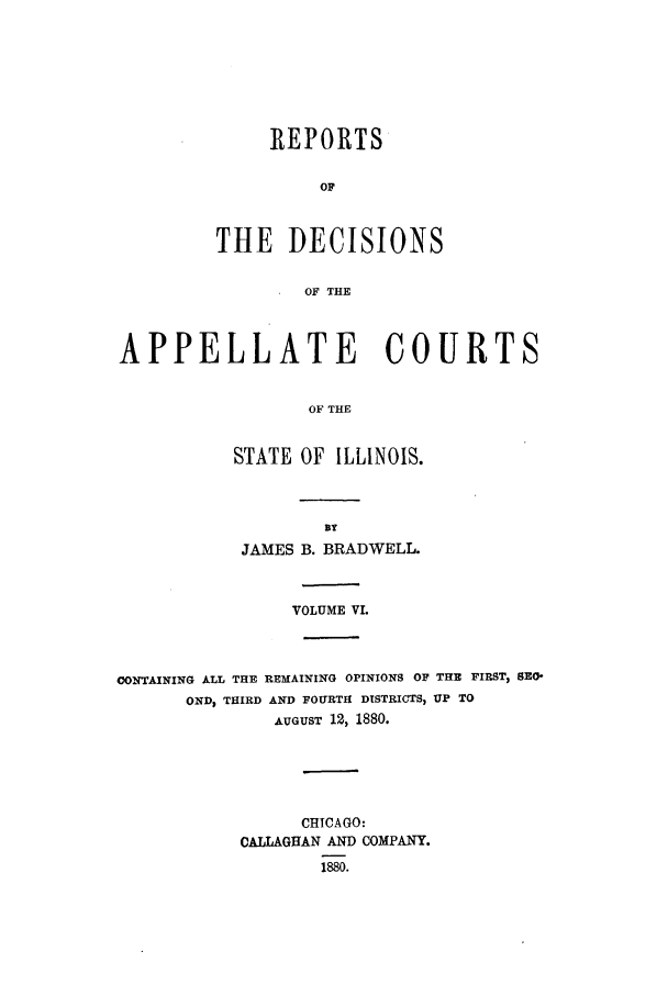 handle is hein.statereports/rcdappcill0006 and id is 1 raw text is: REPORTS
OF
THE DECISIONS
OF THE

APPELLATE COURTS
OF THE
STATE OF ILLINOIS.

JAMES B. BRADWELL.
VOLUME VL
CONTAINING ALL THE REMAINING OPINIONS OF THE FIRST, SRO-
OND, THIRD AND FOURTH DISTRICTS, UP TO
AUGUST 12, 1880.
CHICAGO:
CALLAGHAN AND COMPANY.
1880.



