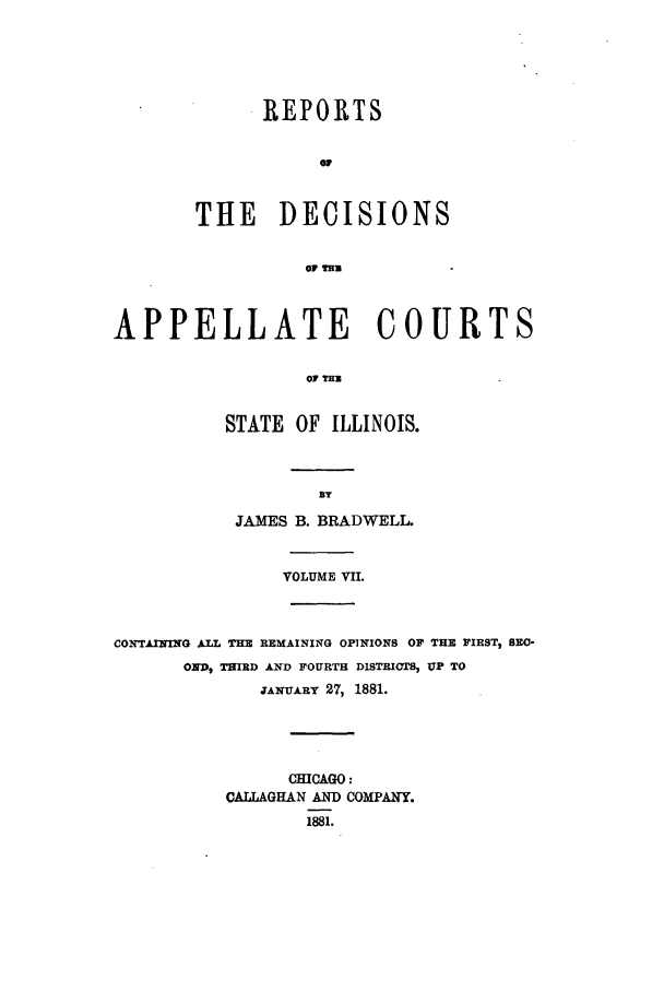 handle is hein.statereports/rcdappcill0007 and id is 1 raw text is: REPORTS
OF
THE DECISIONS
w m

APPELLATE COURTS
o0 lTm
STATE OF ILLINOIS.

JAMES B. BRADWELL.
VOLUME VII.

CONTLAIIING ALL THE REMAINING OPINIONS OF THE FIRST, BRO-
OND, THIRD AND FOURTH DISTRICTS, UP TO
JAxUARY 27, 1881.
CHICAGO:
CALLAGHAN AND COMPANY.
1881.


