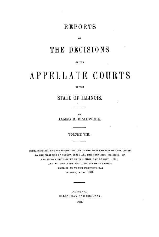 handle is hein.statereports/rcdappcill0008 and id is 1 raw text is: REPORTS
OF
THE DECISIONS
OF THS

APPELLATE COURTS
OF THE
STATE OF ILLINOIS.

JAMES B. BRADIWELL.
VOLUME VIII.
CONTAINING ALL THE REMAINING OPINIONS OF THE FIRST AND FOURTH DISTRICTS UP
TO THE FIRST DAY OF AUGUST, 1881; ALL THE REMAINING OPINIONS OF
THE SECOND DISTRICT UP TO TIlE FIRST DAY OF JULY, 1881;
AND ALL THE REMAINING OPINIONS OF THE THIRD
DISTRICT UP TO THE TWENTIETH DAY
OF JUNE, A. D. 1881.
CrTICA0m:
CALLAGIAN AND COMPANY,
1881.


