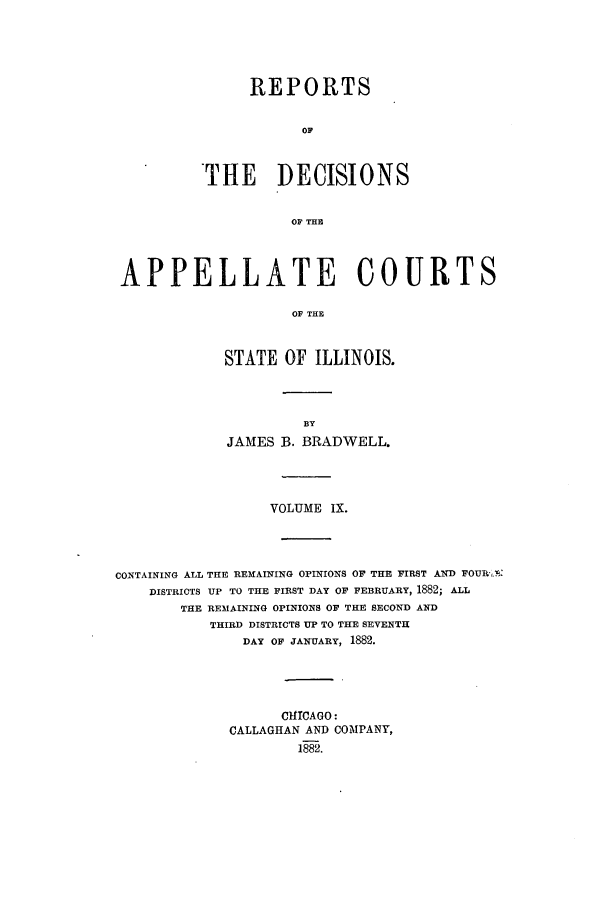 handle is hein.statereports/rcdappcill0009 and id is 1 raw text is: REPORTS
oF
THE DECISIONS
OF THE

APPELLATE COURTS
OF THE
STATE OF ILLINOIS.

JAMES B. BRADWELL.
VOLUME IX.
CONTAINING ALL THE REMAINING OPINIONS OF THE FIRST AND FOUR-.?:
DISTRICTS UP TO THE FIRST DAY OF FEBRUARY, 1882; ALL
THE REMAINING OPINIONS OF THE SECOND AND
THIRD DISTRICTS UP TO THE SEVENTH
DAY OF JANUARY, 1882.
ChlICAGO:
CALLAGHAN AND COMPANY,
1882.


