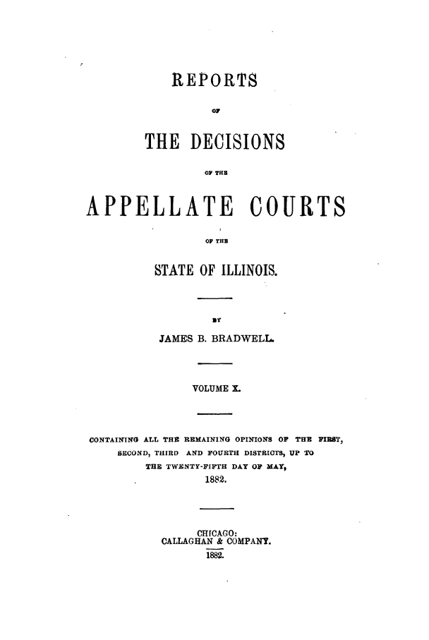 handle is hein.statereports/rcdappcill0010 and id is 1 raw text is: REPORTS
0O
THE DECISIONS
OF THE

APPELLATE COURTS
OF THE
STATE OF ILLINOIS.

JAMES B. BRADWELL.
VOLUME X.
CONTAINING ALL THE REMAINING OPINIONS OF THE FIRST,
SECOND, THIRD AND FOURTH DISTRICTS, UP TO
THE TWENTY-FIFTH DAY OF MAY,
1882.
CH[CAGO:
CALLAGHAN & COMPANY.
1882.


