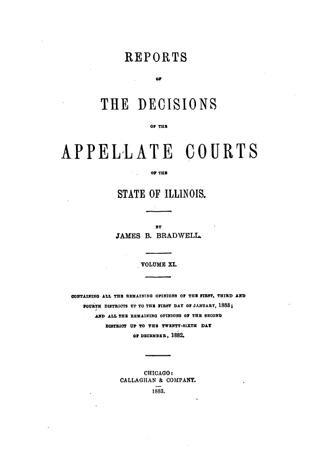 handle is hein.statereports/rcdappcill0011 and id is 1 raw text is: REPORTS
OP
THE DECISIONS
OF THE

APPELLATE COURTS
OF THU
STATE OF ILLINOIS.

BY
JAMES B. BRADWELL.
VOLUME XL
CONTAINING ALI THE RMAINING OPINIONS or THE FIRST, THIRD AND
1OUiTH DISTRICTS UP TO THU FIRST DAY OF JANUARY, 1883;
AND ALL THE REMAINING OPINIONS OF THE SECOND
DISTRICT UP TO THU TWENTY-SIXTH DAT
OF DECEMBER, 1882.

CHICAGO:
CALLAGHAN & COMPANY.
1883.


