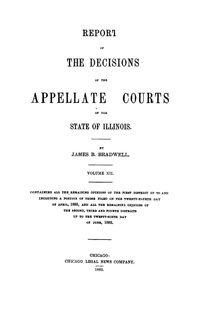 handle is hein.statereports/rcdappcill0012 and id is 1 raw text is: 




      REPOR

            OF


THE DECISIONS

          OF THE


APPELLATE                        COURTS

                       OF TIM


              STATE OF ILLINOIS.


JAMES B. BRADWELL.


VOLUME XII.


CONTAINING ALL THE REMAINING OPINIONS OF THE FIRST DISTRICT UP TO AND
   INCLUDING A PORTION OF THOS FILED ON THE TWENTY-FOURTH DAY
        O APRIL, 18M, AND ALL THE REMAININ3 OPJNIONS OF
            THE SECOND, THIRD AND FOURTH DISTRICTS
               VP TO TEE TWENTY-SIXTH DAY
                    OF JUNE, 1888.





                    CHICAGO:
            CHICAGO LEGAL NEWS COMPANY.
                       1883.



