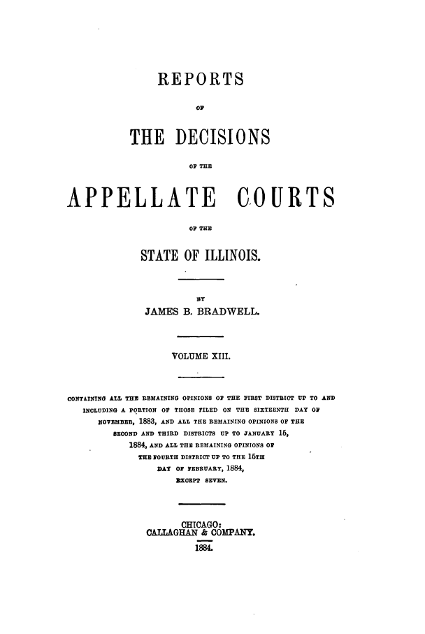 handle is hein.statereports/rcdappcill0013 and id is 1 raw text is: REPORTS
OF
THE DECISIONS
OF THE

APPELLATE COURTS
OF THE
STATE OF ILLINOIS.

JAMES B. BRADWELL.
VOLUME XIII.
CONTAINING ALL THE REMAINING OPINIONS OF THE FIRST DISTRICT UP TO AND
INCLUDING A PORTION OF THOSE FILED ON THE SIXTEENTH DAY OF
NOVEMBER, 1883, AND ALL THE REMAINING OPINIONS OF THE
SECOND AND THIRD DISTRICTS UP TO JANUARY 1,
1884, AND ALL THE REMAINING OPINIONS OF
THE FOURTH DISTRICT UP TO THE 15TH
DAY OF FEBRUARY, 1884,
EXCEPT SEVEN.
CHICAGO:
CALLAGHAN & COMPANY.
1884.


