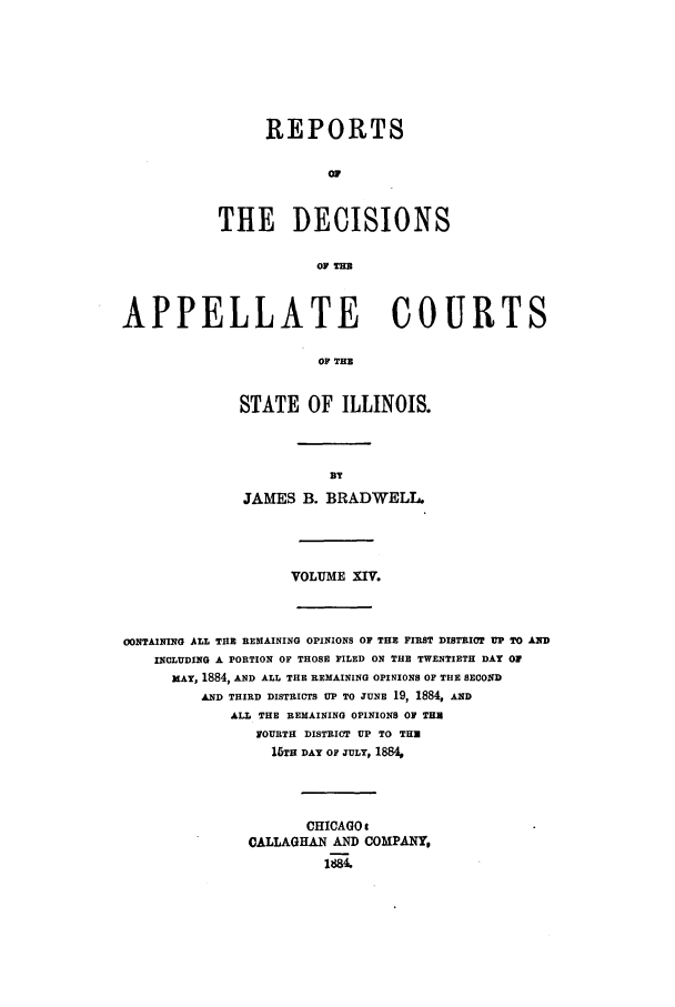 handle is hein.statereports/rcdappcill0014 and id is 1 raw text is: REPORTS
or
THE DECISIONS
OF THE

APPELLATE COURTS
OF THE
STATE OF ILLINOIS.

JAMES B. BRADWELL.
VOLUME XIV.

CONTAINING ALL THE REMAINING OPINIONS OF THE FIRST DISTRICT UP TO AND
INCLUDING A PORTION OF THOSE FILED ON THE TWENTIETH DAY Of
MAY, 1884, AND ALL THE REMAINING OPINIONS OF THE SECOND
AND THIRD DISTRICTS UP TO JUNE 19, 1884, AND
ALL THE REMAINING OPINIONS OF THU
FOURTH DISTRICT UP TO THU
15TH DAY OF JULY, 1884,
CHICAGO i
CALLAGHAN AND COMPANY.


