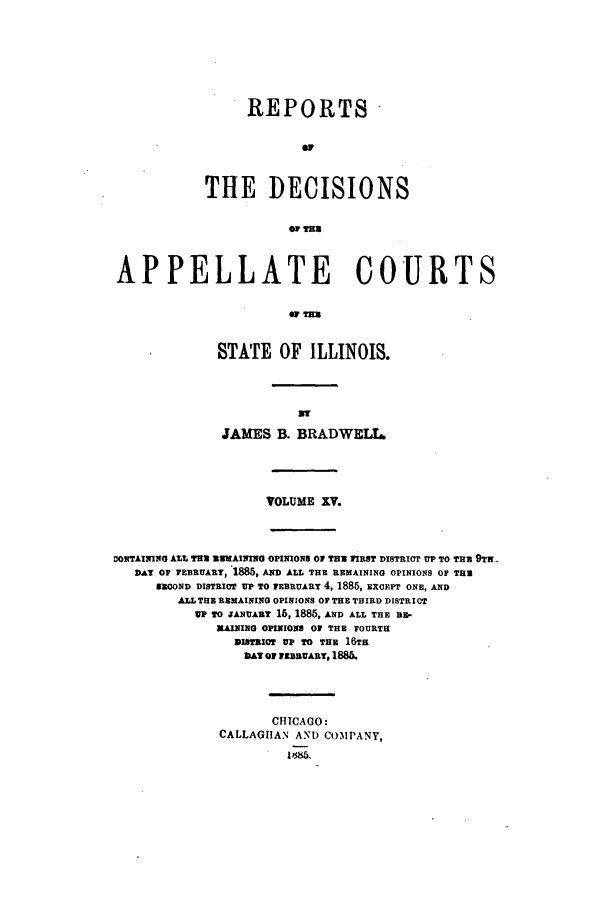 handle is hein.statereports/rcdappcill0015 and id is 1 raw text is: REPORTS
THE DECISIONS

APPELLATE COURTS
STATE OF ILLINOIS.

JAMES B. BRADWELL,

VOLUME XV.

ONTAINING ALL THU EMAIIIG OPINIONS OF THU FIRST DISTRICT UP TO THU 9T
DAY OF YEBRUARY, 1885, AND ALL THE REMAINING OPINIONS OF THu
SECOND DISTRICT UP TO fEBRUARY 4, 1885, EXCEPT ONE, AND
ALL THE REMAINING OPINIONS OF THE THIRD DISTRICT
UP TO JANUARY 16, 1885, AND ALL THE IE-
]RAINING OPINIONS OF THE FOURTH
DISTRICT UP TO THE 16TH
AY OF 1DBR-uART, 1886.
CHICAGO:
CALLAGHAN AND COMPANY,
1  85,


